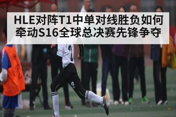 HLE对阵T1中单对线胜负如何牵动S16全球总决赛先锋争夺