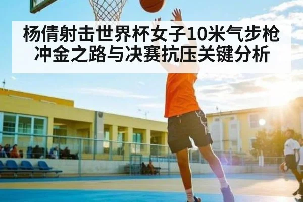 杨倩射击世界杯女子10米气步枪冲金之路与决赛抗压关键分析